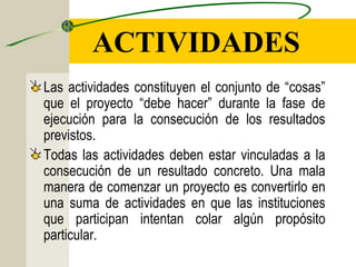 Las actividades constituyen el conjunto de “cosas”
que el proyecto “debe hacer” durante la fase de
ejecución para la consecución de los resultados
previstos.
Todas las actividades deben estar vinculadas a la
consecución de un resultado concreto. Una mala
manera de comenzar un proyecto es convertirlo en
una suma de actividades en que las instituciones
que participan intentan colar algún propósito
particular.
ACTIVIDADES
 