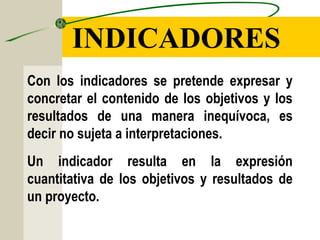 INDICADORES
Con los indicadores se pretende expresar y
concretar el contenido de los objetivos y los
resultados de una manera inequívoca, es
decir no sujeta a interpretaciones.
Un indicador resulta en la expresión
cuantitativa de los objetivos y resultados de
un proyecto.
 