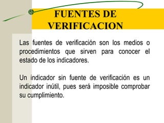 FUENTES DE
VERIFICACION
Las fuentes de verificación son los medios o
procedimientos que sirven para conocer el
estado de los indicadores.
Un indicador sin fuente de verificación es un
indicador inútil, pues será imposible comprobar
su cumplimiento.
 