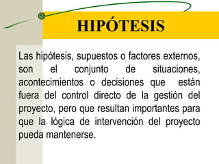 HIPÓTESIS
Las hipótesis, supuestos o factores externos,
son el conjunto de situaciones,
acontecimientos o decisiones que están
fuera del control directo de la gestión del
proyecto, pero que resultan importantes para
que la lógica de intervención del proyecto
pueda mantenerse.
 