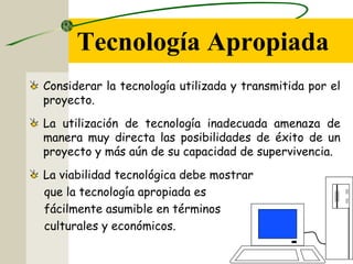 Tecnología Apropiada
Considerar la tecnología utilizada y transmitida por el
proyecto.
La utilización de tecnología inadecuada amenaza de
manera muy directa las posibilidades de éxito de un
proyecto y más aún de su capacidad de supervivencia.
La viabilidad tecnológica debe mostrar
que la tecnología apropiada es
fácilmente asumible en términos
culturales y económicos.
 