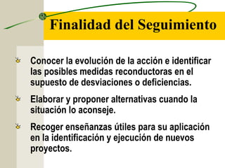Finalidad del Seguimiento
Conocer la evolución de la acción e identificar
las posibles medidas reconductoras en el
supuesto de desviaciones o deficiencias.
Elaborar y proponer alternativas cuando la
situación lo aconseje.
Recoger enseñanzas útiles para su aplicación
en la identificación y ejecución de nuevos
proyectos.
 