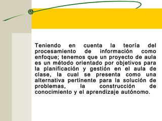 ENFOQUE PARA
PROYECTOS DE AULA
Teniendo en cuenta la teoría del
procesamiento de información como
enfoque; tenemos que un proyecto de aula
es un método orientado por objetivos para
la planificación y gestión en el aula de
clase, la cual se presenta como una
alternativa pertinente para la solución de
problemas, la construcción de
conocimiento y el aprendizaje autónomo.
 