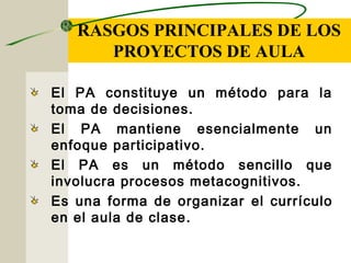 RASGOS PRINCIPALES DE LOS
PROYECTOS DE AULA
El PA constituye un método para la
toma de decisiones.
El PA mantiene esencialmente un
enfoque participativo.
El PA es un método sencillo que
involucra procesos metacognitivos.
Es una forma de organizar el currículo
en el aula de clase.
 