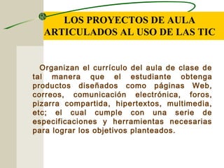 LOS PROYECTOS DE AULA
ARTICULADOS AL USO DE LAS TIC
Organizan el currículo del aula de clase de
tal manera que el estudiante obtenga
productos diseñados como páginas Web,
correos, comunicación electrónica, foros,
pizarra compartida, hipertextos, multimedia,
etc; el cual cumple con una serie de
especificaciones y herramientas necesarias
para lograr los objetivos planteados.
 