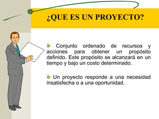 ¿QUE ES UN PROYECTO?
Conjunto ordenado de recursos y
acciones para obtener un propósito
definido. Este propósito se alcanzará en un
tiempo y bajo un costo determinado.
Un proyecto responde a una necesidad
insatisfecha o a una oportunidad.
 