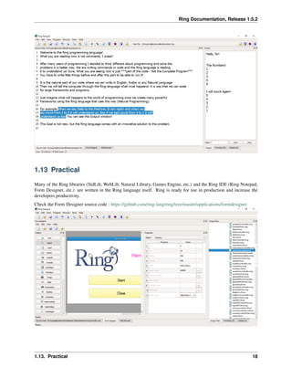 Ring Documentation, Release 1.5.2
1.13 Practical
Many of the Ring libraries (StdLib, WebLib, Natural Library, Games Engine, etc.) and the Ring IDE (Ring Notepad,
Form Designer, etc.) are written in the Ring language itself. Ring is ready for use in production and increase the
developers productivity.
Check the Form Designer source code : https://github.com/ring-lang/ring/tree/master/applications/formdesigner
1.13. Practical 18
 
