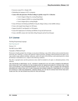 Ring Documentation, Release 1.5.2
• Extension using C/C++ (Simple API)
• Embedding the language in C/C++ programs
• Comes with code generator (Written in Ring) to quickly wrap C/C++ Libraries
– Used to Support Allegro by creating RingAllegro
– Used to Support LibSDL by creating RingLibSDL
– Used to Support Qt by creating RingQt
• Create 2D Games for Desktop and Mobile (Using the Allegro Library or the LibSDL Library)
• Comes with simple Game Engine for 2D Games
• Support FreeGLUT and OpenGL for 3D Graphics
• Create GUI Applications for Desktop and Mobile (Using the Qt Framework)
• Comes with IDE contains the Code Editor (Ring Notepad) and the Form Designer
2.4 License
The Ring Programming Language
http://ring-lang.net/
Version 1.5.2
The MIT License (MIT)
Copyright (c) Mahmoud Fayed
Permission is hereby granted, free of charge, to any person obtaining a copy of this software and associated documen-
tation ﬁles (the “Software”), to deal in the Software without restriction, including without limitation the rights to use,
copy, modify, merge, publish, distribute, sublicense, and/or sell copies of the Software, and to permit persons to whom
the Software is furnished to do so, subject to the following conditions:
The above copyright notice and this permission notice shall be included in all copies or substantial portions of the
Software.
THE SOFTWARE IS PROVIDED “AS IS”, WITHOUT WARRANTY OF ANY KIND, EXPRESS OR IMPLIED,
INCLUDING BUT NOT LIMITED TO THE WARRANTIES OF MERCHANTABILITY, FITNESS FOR A PAR-
TICULAR PURPOSE AND NONINFRINGEMENT. IN NO EVENT SHALL THE AUTHORS OR COPYRIGHT
HOLDERS BE LIABLE FOR ANY CLAIM, DAMAGES OR OTHER LIABILITY, WHETHER IN AN ACTION
OF CONTRACT, TORT OR OTHERWISE, ARISING FROM, OUT OF OR IN CONNECTION WITH THE SOFT-
WARE OR THE USE OR OTHER DEALINGS IN THE SOFTWARE.
2.4. License 23
 