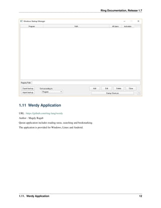 Ring Documentation, Release 1.7
1.11 Werdy Application
URL : https://github.com/ring-lang/werdy
Author : Magdy Ragab
Quran application includes reading suras, searching and bookmarking.
The applcation is provided for Windows, Linux and Android.
1.11. Werdy Application 12
 