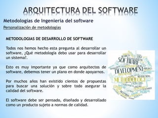 Metodologías de Ingeniería del software
Personalización de metodologías
METODOLOGIAS DE DESARROLLO DE SOFTWARE
Todos nos hemos hecho esta pregunta al desarrollar un
software, ¿Qué metodología debo usar para desarrollar
un sistema?.
Esto es muy importante ya que como arquitectos de
software, debemos tener un plano en donde apoyarnos.
Por muchos años han existido cientos de propuestas
para buscar una solución y sobre todo asegurar la
calidad del software.
El software debe ser pensado, diseñado y desarrollado
como un producto sujeto a normas de calidad.

 