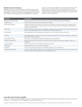 Benefit Across the Company                                                             sales users can leverage SyndMail to send personalized e-blasts to their
SyndMail’s e-mail marketing functionality is accessible directly through               prospect base, and service users can send support alerts and other
Pivotal CRM, allowing users across sales, service, and marketing to take               announcements to customers. As with marketing uses, lists can be easily
advantage of the system’s easy-to-use e-marketing features. This means                 segmented using the Pivotal CRM Static List feature, and results can be
that in addition to the marketing team using SyndMail for e-marketing,                 tracked to monitor effectiveness.



 Features                                      Description
 Integration with Pivotal CRM                  Access all e-mail lists, delivery logs, and response information directly in the Pivotal CRM database.
 Distribution Lists                            Create distribution lists using Pivotal CRM’s Static List feature.
 Automated Campaigns                           Progressively add profile information to a lead with each interaction and automatically assign a qualification level
                                               based on user-defined criteria. The lead can then be routed for sales follow-up or automated nurturing based on
                                               complex user-defined rules.
 Merge Tags                                    Automate, schedule, and re-send e-mail campaigns to support business processes and customer retention needs.
                                               Send e-mail at optimal delivery times, or schedule to send during off-peak hours.
 Personalization                               Send personalized e-mail, including tailored subject lines, e-mail content, and sender information.

 Reporting                                     Get detailed analysis and reporting on customer response and interactions. Track read, click-through, and bounce-
                                               back rates with every campaign.
 Bounce-Back Tracking                          Track invalid e-mail addresses using Pivotal SyndMail’s bounce-back engine.
 Preference Management                         Empower customers and web visitors to securely log in and manage their opt-in/opt-out settings, profiles, and
                                               preferences.
 Content Flexibility                           Send communications in either HTML or plain-text e-mail format.
 Attachments                                   Include attachments in your e-marketing campaigns.
 Templates                                     Ensure brand consistency through e-mail templates designed by the marketing team.
 Dynamic Sender Address                        Tailor the sender address to increase open rates. Recipients are more likely to open an e-mail from a person rather
                                               than from a generic e-mail address such as “sales@company.com.”




Learn More About Pivotal® SyndMail
To learn more about how Pivotal SyndMail can help your organization take advantage of the full potential and costs savings of electronic channels, call
us today at +1 877-PIVOTAL (+1 877-748-6825) or visit us at www.pivotal.com.

Copyright © CDC Software 2007. All rights reserved. The CDC Software logo and Pivotal CRM logo are registered trademarks and/or trademarks of CDC Software.
 