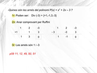 1 2 -3
+1
1
1
3
3
0
-Quines són les arrels del polinomi P(x) = x2
+ 2x – 3 ?
1r: Poden ser: Div (-3) = {+1,-1,3,-3}
2n: Anar comprovant per Ruffini
1 2 -3
- 3
1
-3
-1
3
0
3r: Les arrels són 1 i -3
p59 11, 12, 49, 50, 51
 