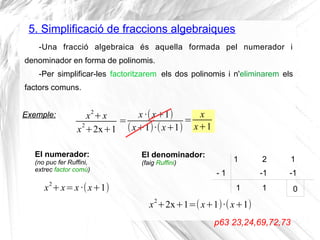 5. Simplificació de fraccions algebraiques
-Una fracció algebraica és aquella formada pel numerador i
denominador en forma de polinomis.
-Per simplificar-les factoritzarem els dos polinomis i n'eliminarem els
factors comuns.
Exemple:
p63 23,24,69,72,73
x2
+x
x
2
+2x+1
x2
+x=x·(x+1)
El numerador:
(no puc fer Ruffini,
extrec factor comú)
Exemple:
x2
+2x+1=(x+1)·(x+1)
El denominador:
(faig Ruffini) 1 2 1
- 1
1
-1
1
-1
0
=
x·(x+1)
(x+1)·(x+1)
=
x
x+1
 