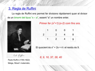 3. Regla de Ruffini
La regla de Ruffini ens permet fer divisions ràpidament quan el divisor
és un binomi del tipus “x – a”, essent “a” un nombre enter.
Paolo Ruffini (1765-1822)
Metge, filòsof i matemàtic.
Primer fer (x3
+1):(x-2) com fins ara.
1 0 0 1
2
1
2
2
4
4
8
9
El quocient és x2
+ 2x + 4 i el residu és 9.
8, 9, 10, 37, 38, 40
 