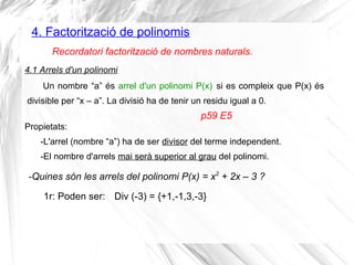 4. Factorització de polinomis
Un nombre “a” és arrel d'un polinomi P(x) si es compleix que P(x) és
divisible per “x – a”. La divisió ha de tenir un residu igual a 0.
Recordatori factorització de nombres naturals.
4.1 Arrels d'un polinomi
-Quines són les arrels del polinomi P(x) = x2
+ 2x – 3 ?
Propietats:
-L'arrel (nombre “a”) ha de ser divisor del terme independent.
-El nombre d'arrels mai serà superior al grau del polinomi.
p59 E5
1r: Poden ser: Div (-3) = {+1,-1,3,-3}
 