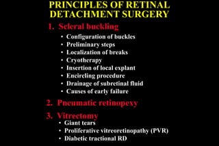 PRINCIPLES OF RETINAL
DETACHMENT SURGERY
1. Scleral buckling
2. Pneumatic retinopexy
• Configuration of buckles
• Preliminary steps
• Localization of breaks
• Cryotherapy
• Insertion of local explant
• Encircling procedure
• Drainage of subretinal fluid
• Causes of early failure
3. Vitrectomy
• Giant tears
• Proliferative vitreoretinopathy (PVR)
• Diabetic tractional RD
 