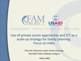 Use of private sector approaches and ICT as a
    scale-up strategy for family planning:
                Focus on India
         Priya Jha, Katherine Lavoie, Victoria Jennings,
              Meredith Puleio, Rebecka Lundgren

                          APHA–2009
 