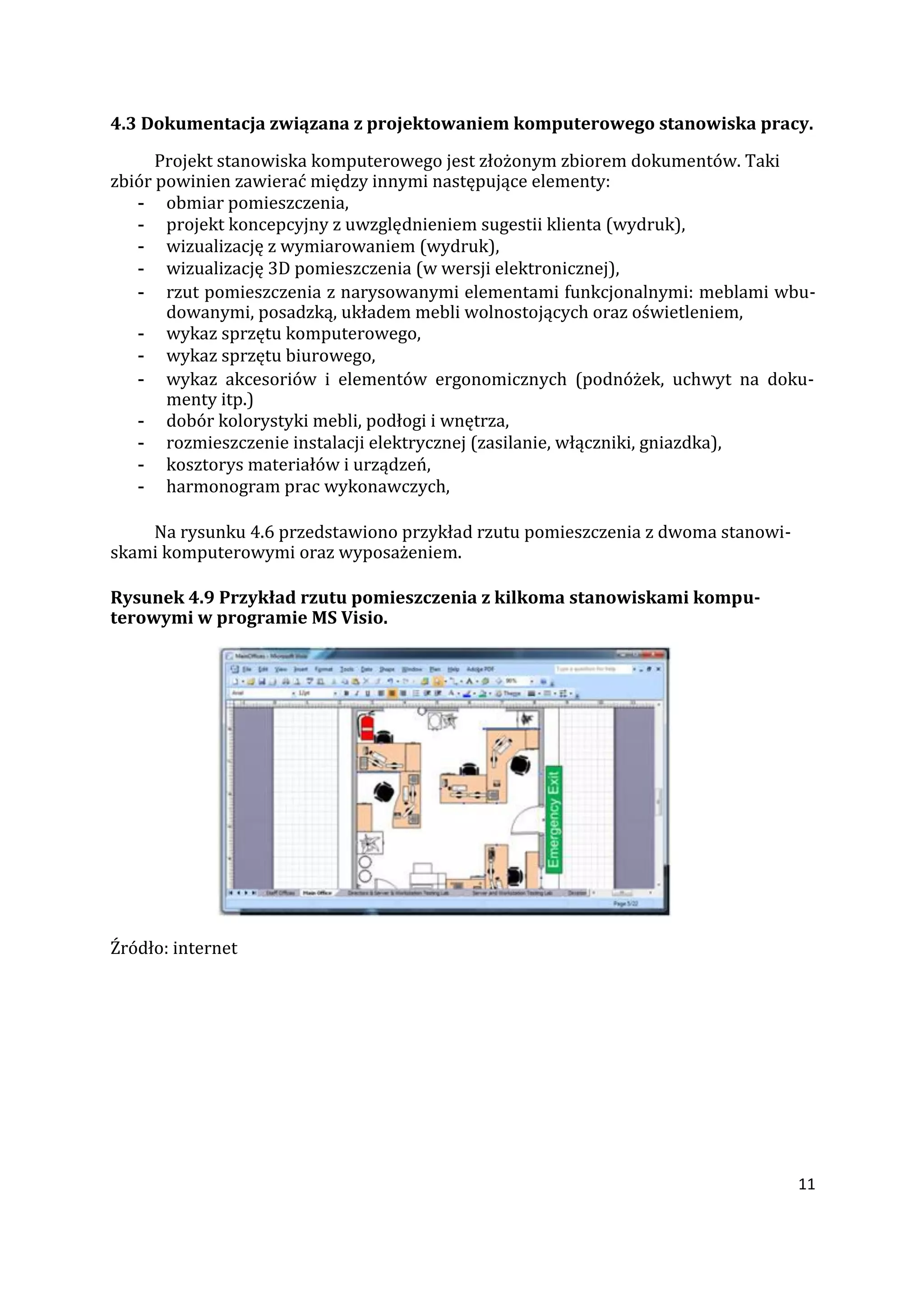 11
4.3 Dokumentacja związana z projektowaniem komputerowego stanowiska pracy.
Projekt stanowiska komputerowego jest złożonym zbiorem dokumentów. Taki
zbiór powinien zawierać między innymi następujące elementy:
- obmiar pomieszczenia,
- projekt koncepcyjny z uwzględnieniem sugestii klienta (wydruk),
- wizualizację z wymiarowaniem (wydruk),
- wizualizację 3D pomieszczenia (w wersji elektronicznej),
- rzut pomieszczenia z narysowanymi elementami funkcjonalnymi: meblami wbu-
dowanymi, posadzką, układem mebli wolnostojących oraz oświetleniem,
- wykaz sprzętu komputerowego,
- wykaz sprzętu biurowego,
- wykaz akcesoriów i elementów ergonomicznych (podnóżek, uchwyt na doku-
menty itp.)
- dobór kolorystyki mebli, podłogi i wnętrza,
- rozmieszczenie instalacji elektrycznej (zasilanie, włączniki, gniazdka),
- kosztorys materiałów i urządzeń,
- harmonogram prac wykonawczych,
Na rysunku 4.6 przedstawiono przykład rzutu pomieszczenia z dwoma stanowi-
skami komputerowymi oraz wyposażeniem.
Rysunek 4.9 Przykład rzutu pomieszczenia z kilkoma stanowiskami kompu-
terowymi w programie MS Visio.
Źródło: internet
 
