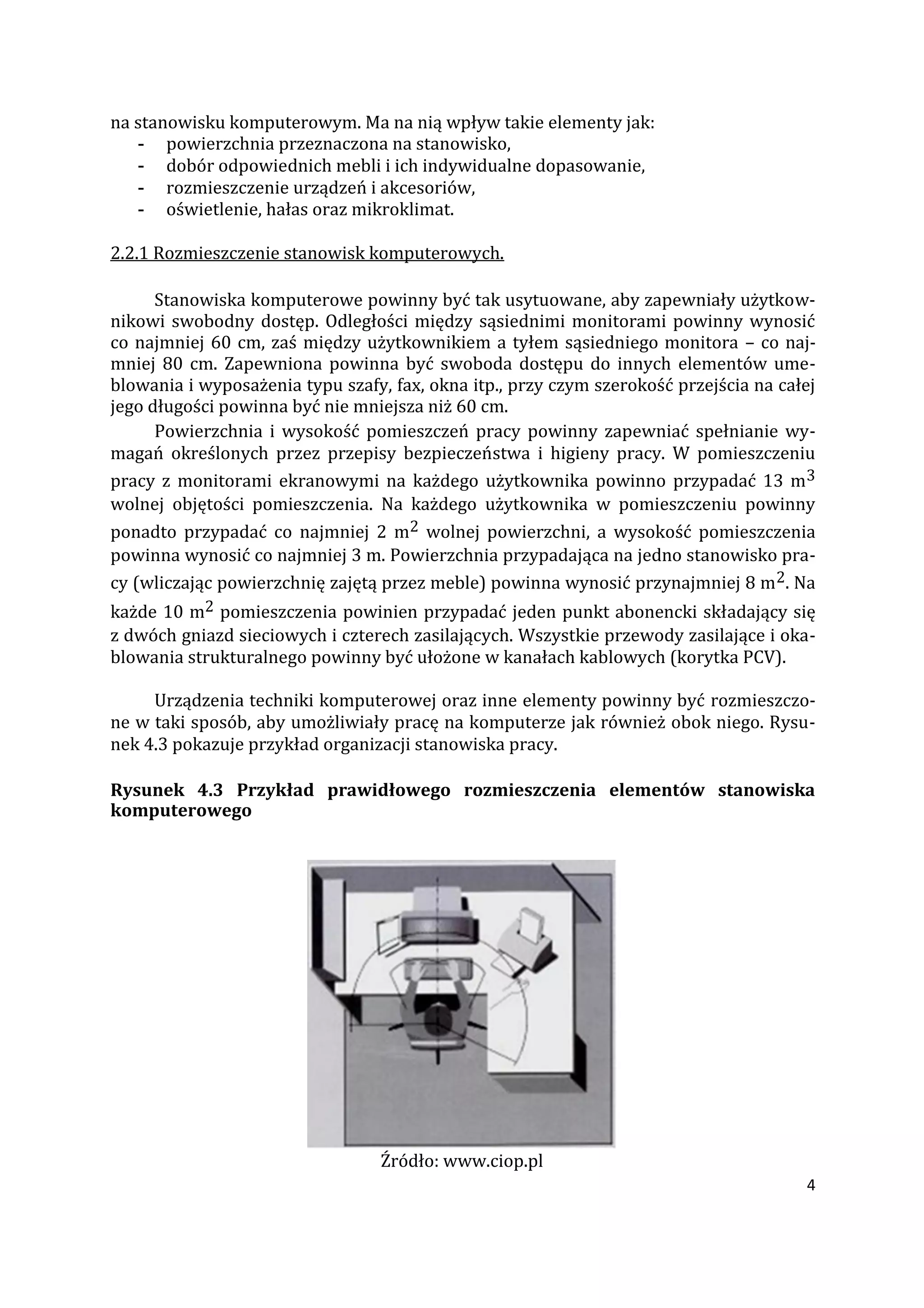 4
na stanowisku komputerowym. Ma na nią wpływ takie elementy jak:
- powierzchnia przeznaczona na stanowisko,
- dobór odpowiednich mebli i ich indywidualne dopasowanie,
- rozmieszczenie urządzeń i akcesoriów,
- oświetlenie, hałas oraz mikroklimat.
2.2.1 Rozmieszczenie stanowisk komputerowych.
Stanowiska komputerowe powinny być tak usytuowane, aby zapewniały użytkow-
nikowi swobodny dostęp. Odległości między sąsiednimi monitorami powinny wynosić
co najmniej 60 cm, zaś między użytkownikiem a tyłem sąsiedniego monitora – co naj-
mniej 80 cm. Zapewniona powinna być swoboda dostępu do innych elementów ume-
blowania i wyposażenia typu szafy, fax, okna itp., przy czym szerokość przejścia na całej
jego długości powinna być nie mniejsza niż 60 cm.
Powierzchnia i wysokość pomieszczeń pracy powinny zapewniać spełnianie wy-
magań określonych przez przepisy bezpieczeństwa i higieny pracy. W pomieszczeniu
pracy z monitorami ekranowymi na każdego użytkownika powinno przypadać 13 m3
wolnej objętości pomieszczenia. Na każdego użytkownika w pomieszczeniu powinny
ponadto przypadać co najmniej 2 m2 wolnej powierzchni, a wysokość pomieszczenia
powinna wynosić co najmniej 3 m. Powierzchnia przypadająca na jedno stanowisko pra-
cy (wliczając powierzchnię zajętą przez meble) powinna wynosić przynajmniej 8 m2. Na
każde 10 m2 pomieszczenia powinien przypadać jeden punkt abonencki składający się
z dwóch gniazd sieciowych i czterech zasilających. Wszystkie przewody zasilające i oka-
blowania strukturalnego powinny być ułożone w kanałach kablowych (korytka PCV).
Urządzenia techniki komputerowej oraz inne elementy powinny być rozmieszczo-
ne w taki sposób, aby umożliwiały pracę na komputerze jak również obok niego. Rysu-
nek 4.3 pokazuje przykład organizacji stanowiska pracy.
Rysunek 4.3 Przykład prawidłowego rozmieszczenia elementów stanowiska
komputerowego
Źródło: www.ciop.pl
 