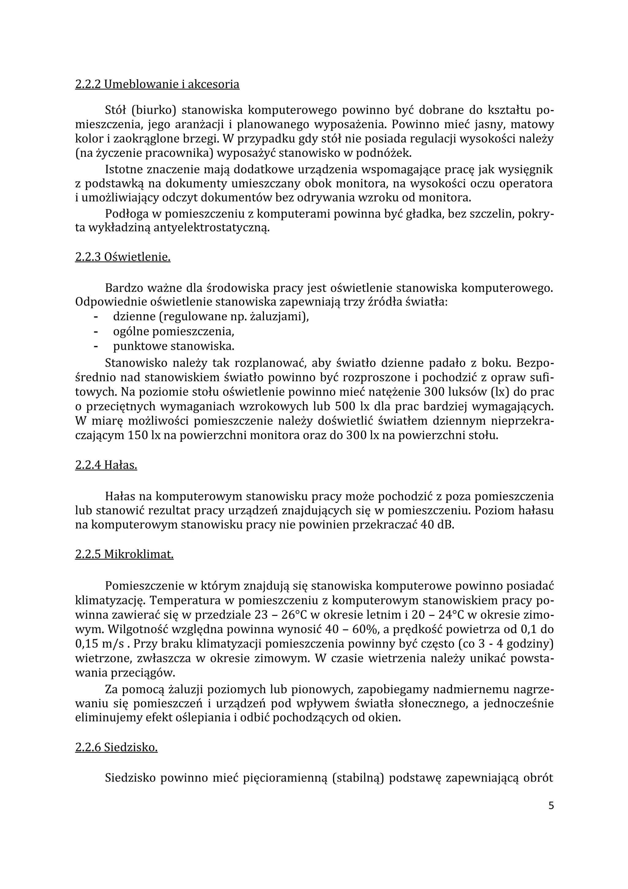 5
2.2.2 Umeblowanie i akcesoria
Stół (biurko) stanowiska komputerowego powinno być dobrane do kształtu po-
mieszczenia, jego aranżacji i planowanego wyposażenia. Powinno mieć jasny, matowy
kolor i zaokrąglone brzegi. W przypadku gdy stół nie posiada regulacji wysokości należy
(na życzenie pracownika) wyposażyć stanowisko w podnóżek.
Istotne znaczenie mają dodatkowe urządzenia wspomagające pracę jak wysięgnik
z podstawką na dokumenty umieszczany obok monitora, na wysokości oczu operatora
i umożliwiający odczyt dokumentów bez odrywania wzroku od monitora.
Podłoga w pomieszczeniu z komputerami powinna być gładka, bez szczelin, pokry-
ta wykładziną antyelektrostatyczną.
2.2.3 Oświetlenie.
Bardzo ważne dla środowiska pracy jest oświetlenie stanowiska komputerowego.
Odpowiednie oświetlenie stanowiska zapewniają trzy źródła światła:
- dzienne (regulowane np. żaluzjami),
- ogólne pomieszczenia,
- punktowe stanowiska.
Stanowisko należy tak rozplanować, aby światło dzienne padało z boku. Bezpo-
średnio nad stanowiskiem światło powinno być rozproszone i pochodzić z opraw sufi-
towych. Na poziomie stołu oświetlenie powinno mieć natężenie 300 luksów (lx) do prac
o przeciętnych wymaganiach wzrokowych lub 500 lx dla prac bardziej wymagających.
W miarę możliwości pomieszczenie należy doświetlić światłem dziennym nieprzekra-
czającym 150 lx na powierzchni monitora oraz do 300 lx na powierzchni stołu.
2.2.4 Hałas.
Hałas na komputerowym stanowisku pracy może pochodzić z poza pomieszczenia
lub stanowić rezultat pracy urządzeń znajdujących się w pomieszczeniu. Poziom hałasu
na komputerowym stanowisku pracy nie powinien przekraczać 40 dB.
2.2.5 Mikroklimat.
Pomieszczenie w którym znajdują się stanowiska komputerowe powinno posiadać
klimatyzację. Temperatura w pomieszczeniu z komputerowym stanowiskiem pracy po-
winna zawierać się w przedziale 23 – 26°C w okresie letnim i 20 – 24°C w okresie zimo-
wym. Wilgotność względna powinna wynosić 40 – 60%, a prędkość powietrza od 0,1 do
0,15 m/s . Przy braku klimatyzacji pomieszczenia powinny być często (co 3 - 4 godziny)
wietrzone, zwłaszcza w okresie zimowym. W czasie wietrzenia należy unikać powsta-
wania przeciągów.
Za pomocą żaluzji poziomych lub pionowych, zapobiegamy nadmiernemu nagrze-
waniu się pomieszczeń i urządzeń pod wpływem światła słonecznego, a jednocześnie
eliminujemy efekt oślepiania i odbić pochodzących od okien.
2.2.6 Siedzisko.
Siedzisko powinno mieć pięcioramienną (stabilną) podstawę zapewniającą obrót
 