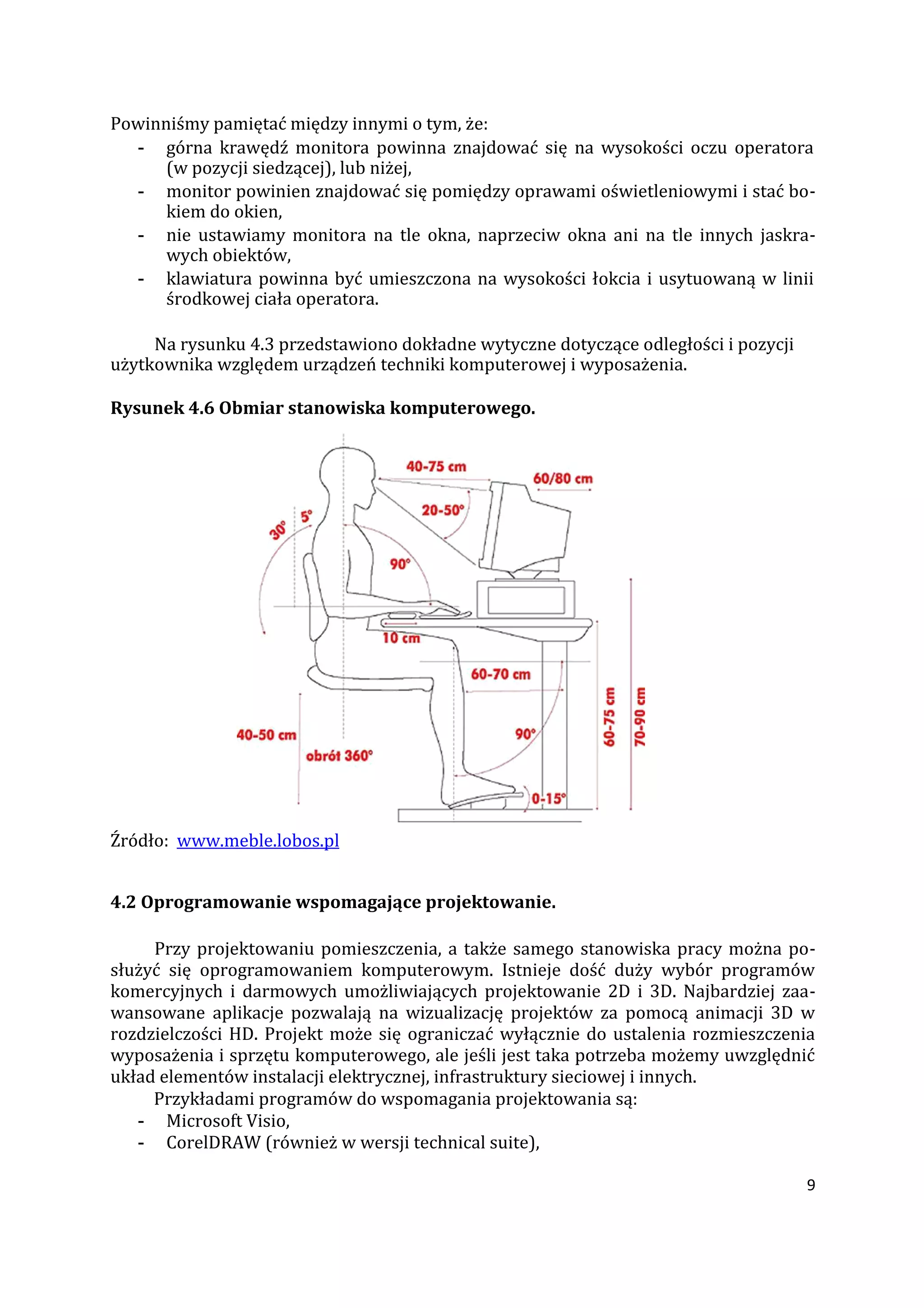 9
Powinniśmy pamiętać między innymi o tym, że:
- górna krawędź monitora powinna znajdować się na wysokości oczu operatora
(w pozycji siedzącej), lub niżej,
- monitor powinien znajdować się pomiędzy oprawami oświetleniowymi i stać bo-
kiem do okien,
- nie ustawiamy monitora na tle okna, naprzeciw okna ani na tle innych jaskra-
wych obiektów,
- klawiatura powinna być umieszczona na wysokości łokcia i usytuowaną w linii
środkowej ciała operatora.
Na rysunku 4.3 przedstawiono dokładne wytyczne dotyczące odległości i pozycji
użytkownika względem urządzeń techniki komputerowej i wyposażenia.
Rysunek 4.6 Obmiar stanowiska komputerowego.
Źródło: www.meble.lobos.pl
4.2 Oprogramowanie wspomagające projektowanie.
Przy projektowaniu pomieszczenia, a także samego stanowiska pracy można po-
służyć się oprogramowaniem komputerowym. Istnieje dość duży wybór programów
komercyjnych i darmowych umożliwiających projektowanie 2D i 3D. Najbardziej zaa-
wansowane aplikacje pozwalają na wizualizację projektów za pomocą animacji 3D w
rozdzielczości HD. Projekt może się ograniczać wyłącznie do ustalenia rozmieszczenia
wyposażenia i sprzętu komputerowego, ale jeśli jest taka potrzeba możemy uwzględnić
układ elementów instalacji elektrycznej, infrastruktury sieciowej i innych.
Przykładami programów do wspomagania projektowania są:
- Microsoft Visio,
- CorelDRAW (również w wersji technical suite),
 