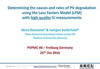 www.steveransome.com25-Oct-16 1© SRCL / Gantner Instruments
PVPMC #6 Freiburg
Determining the causes and rates of PV degradation
using the Loss Factors Model (LFM)
with high quality IV measurements
Steve Ransome1 & Juergen Sutterlueti2
1Steve Ransome Consulting Limited, London UK
2Gantner Instruments, Germany
PVPMC #6 – Freiburg Germany
25th Oct 2016
 