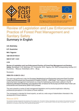 Review of Legislation and Law Enforcement
Practice of Forest Pest Management and
Sanitary Safety
Summary in English
Summary
A.N. Bobribsky
E.P. Kuzmichev
M.N. Yagunov
УДК 630.93+630.41
ББК 67.407 + 44.9
А 64
Review of Legislation and Law Enforcement Practice of Forest Pest Management and Sanitary
Safety: Monograph / A.N. Bobrinsky, E.P. Kuzmichev, M.N. Yagunov; Ed. RAS Corresponding member E.P.
Kuzmichev. – Moscow: World Bank, 2015. – 88 pp.
Reviewers:
ISВN 978–5–904131–30–2
The work was performed under the European Neighborhood and Partnership Instrument East Countries
Forest Law Enforcement and Governance II Program (FLEG II – ENPI East). The Program is aimed at
improving forest management mechanisms as a result of addressing priority tasks outlined in the St.
Petersburg Ministerial Declaration and Indicative Plan of Actions for the Europe and North Asia Forest Law
Enforcement and Governance (ENA-FLEG) process.
The work presents a review of pest management legislation and its practical application reflecting
professional perceptions in this sphere of forest relations.
The monograph is intended for forest experts, as well as a wide range of stakeholders interested in the
development of forest relations.
Moscow 2015
This publication has been produced with the assistance of the European Union. The content, findings, interpretations, and con clusions of this publication are the sole
responsibility of the FLEG II (ENPI East) Programme Team (www.enpi -fleg.org) and can in no way be taken to reflect the views of the European Union. The views
expressed do not necessarily reflect those of the Implementing Organizations.
 