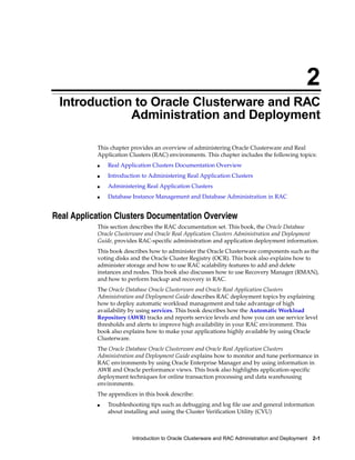 2
 Introduction to Oracle Clusterware and RAC
             Administration and Deployment

           This chapter provides an overview of administering Oracle Clusterware and Real
           Application Clusters (RAC) environments. This chapter includes the following topics:
               Real Application Clusters Documentation Overview
           ■


               Introduction to Administering Real Application Clusters
           ■


               Administering Real Application Clusters
           ■


               Database Instance Management and Database Administration in RAC
           ■




Real Application Clusters Documentation Overview
           This section describes the RAC documentation set. This book, the Oracle Database
           Oracle Clusterware and Oracle Real Application Clusters Administration and Deployment
           Guide, provides RAC-specific administration and application deployment information.
           This book describes how to administer the Oracle Clusterware components such as the
           voting disks and the Oracle Cluster Registry (OCR). This book also explains how to
           administer storage and how to use RAC scalability features to add and delete
           instances and nodes. This book also discusses how to use Recovery Manager (RMAN),
           and how to perform backup and recovery in RAC.
           The Oracle Database Oracle Clusterware and Oracle Real Application Clusters
           Administration and Deployment Guide describes RAC deployment topics by explaining
           how to deploy automatic workload management and take advantage of high
           availability by using services. This book describes how the Automatic Workload
           Repository (AWR) tracks and reports service levels and how you can use service level
           thresholds and alerts to improve high availability in your RAC environment. This
           book also explains how to make your applications highly available by using Oracle
           Clusterware.
           The Oracle Database Oracle Clusterware and Oracle Real Application Clusters
           Administration and Deployment Guide explains how to monitor and tune performance in
           RAC environments by using Oracle Enterprise Manager and by using information in
           AWR and Oracle performance views. This book also highlights application-specific
           deployment techniques for online transaction processing and data warehousing
           environments.
           The appendices in this book describe:
               Troubleshooting tips such as debugging and log file use and general information
           ■

               about installing and using the Cluster Verification Utility (CVU)



                        Introduction to Oracle Clusterware and RAC Administration and Deployment   2-1
 
