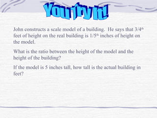 You Try It! John constructs a scale model of a building.  He says that 3/4 th  feet of height on the real building is 1/5 th  inches of height on the model.  What is the ratio between the height of the model and the height of the building? If the model is 5 inches tall, how tall is the actual building in feet?  
