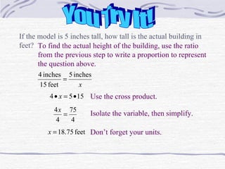 You Try It! If the model is 5 inches tall, how tall is the actual building in feet?  To find the actual height of the building, use the ratio from the previous step to write a proportion to represent the question above. Use the cross product. Isolate the variable, then simplify. Don’t forget your units. 