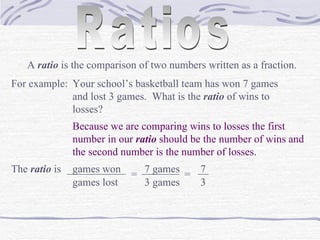 Ratios A  ratio  is the comparison of two numbers written as a fraction. For example: Your school’s basketball team has won 7 games and lost 3 games.  What is the  ratio  of wins to losses? Because we are comparing wins to losses the first number in our  ratio  should be the number of wins and the second number is the number of losses. The  ratio  is  games won ___________ games lost = 7 games _______ 3 games = 7 __ 3 