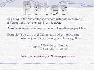 Rates In a  ratio , if the numerator and denominator are measured in different units then the ratio is called a  rate . A  unit rate  is a rate per one given unit, like 60 miles per 1 hour. Example: You can travel 120 miles on 60 gallons of gas.  What is your fuel efficiency in miles per gallon? Rate =  120 miles ________ 60 gallons = ________ 20 miles 1 gallon Your fuel efficiency is 20 miles per gallon. 