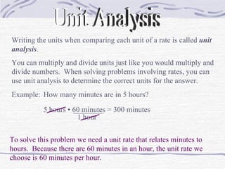 Unit Analysis Writing the units when comparing each unit of a rate is called  unit analysis . You can multiply and divide units just like you would multiply and divide numbers.  When solving problems involving rates, you can use unit analysis to determine the correct units for the answer. Example: How many minutes are in 5 hours? To solve this problem we need a unit rate that relates minutes to hours.  Because there are 60 minutes in an hour, the unit rate we choose is 60 minutes per hour. 5 hours  • 60 minutes ________ 1 hour = 300 minutes 