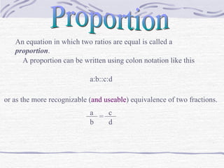 Proportion An equation in which two ratios are equal is called a  proportion . A proportion can be written using colon notation like this  a:b::c:d or as the more recognizable ( and useable ) equivalence of two fractions. a ___  ___ = b c d 