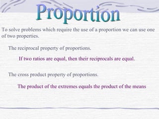 Proportion To solve problems which require the use of a proportion we can use one of two properties. The reciprocal property of proportions. If two ratios are equal, then their reciprocals are equal. The cross product property of proportions. The product of the extremes equals the product of the means 