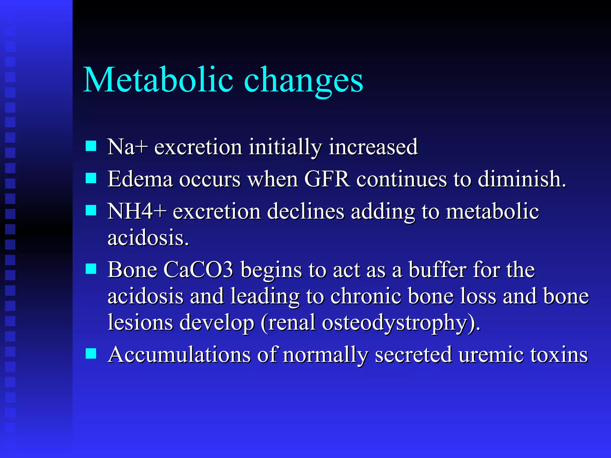 Metabolic changes Na+ excretion initially increased Edema occurs when GFR continues to diminish. NH4+ excretion declines adding to metabolic acidosis. Bone CaCO3 begins to act as a buffer for the acidosis and leading to chronic bone loss and bone lesions develop (renal osteodystrophy). Accumulations of normally secreted uremic toxins 