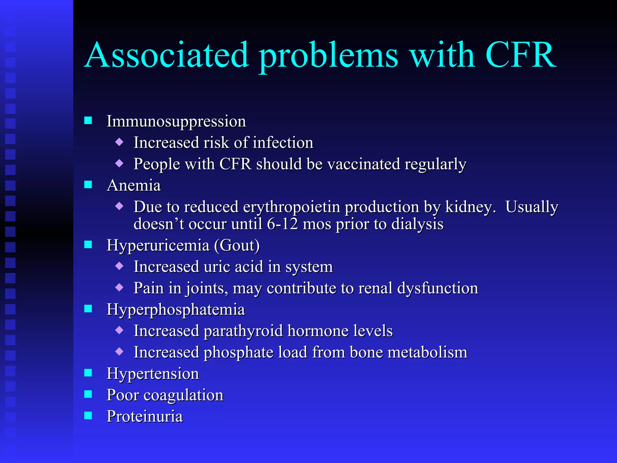 Associated problems with CFR Immunosuppression Increased risk of infection People with CFR should be vaccinated regularly Anemia Due to reduced erythropoietin production by kidney.  Usually doesn’t occur until 6-12 mos prior to dialysis Hyperuricemia (Gout) Increased uric acid in system Pain in joints, may contribute to renal dysfunction Hyperphosphatemia Increased parathyroid hormone levels Increased phosphate load from bone metabolism Hypertension Poor coagulation Proteinuria 