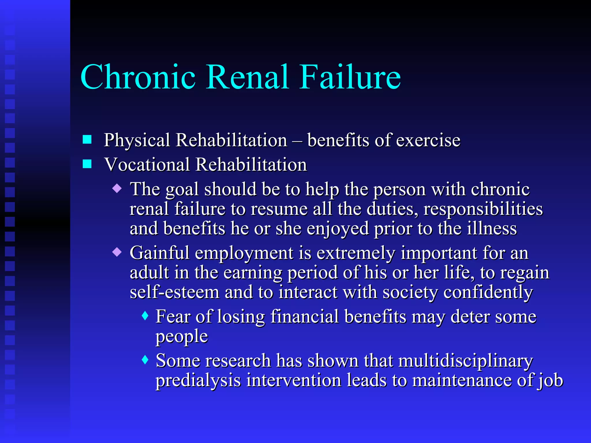 Chronic Renal Failure Physical Rehabilitation – benefits of exercise Vocational Rehabilitation The goal should be to help the person with chronic renal failure to resume all the duties, responsibilities and benefits he or she enjoyed prior to the illness Gainful employment is extremely important for an adult in the earning period of his or her life, to regain self-esteem and to interact with society confidently Fear of losing financial benefits may deter some people  Some research has shown that multidisciplinary predialysis intervention leads to maintenance of job 