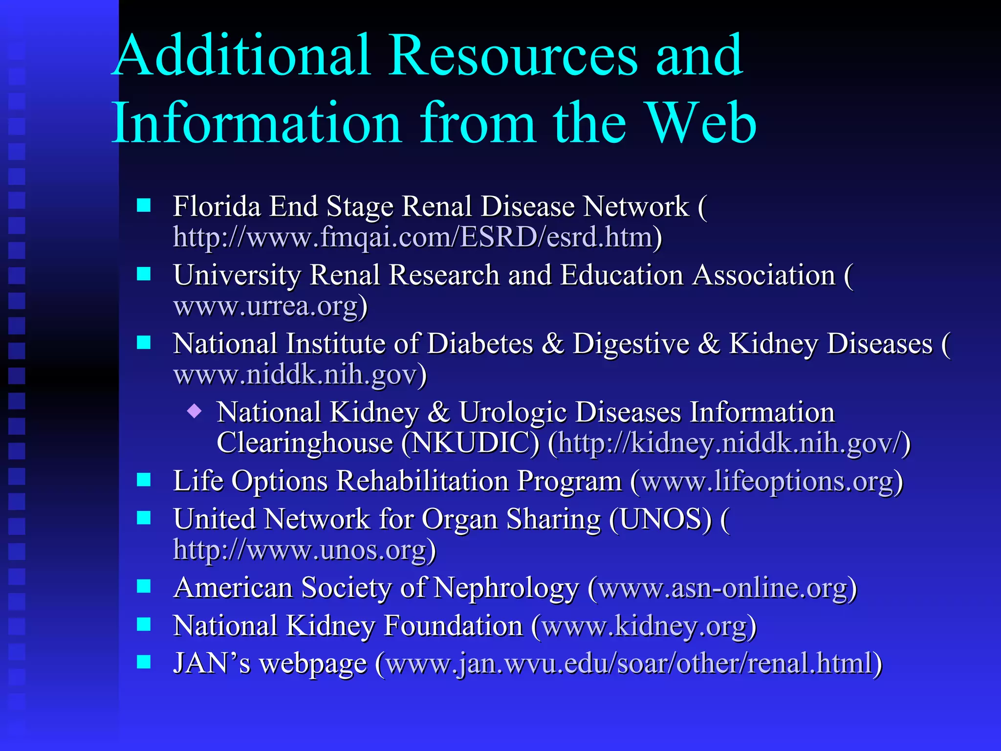 Additional Resources and Information from the Web Florida End Stage Renal Disease Network ( http://www.fmqai.com/ESRD/esrd.htm ) University Renal Research and Education Association ( www.urrea.org ) National Institute of Diabetes & Digestive & Kidney Diseases ( www.niddk.nih.gov ) National Kidney & Urologic Diseases Information Clearinghouse (NKUDIC) ( http://kidney.niddk.nih.gov/ )  Life Options Rehabilitation Program ( www.lifeoptions.org ) United Network for Organ Sharing (UNOS) ( http://www.unos.org ) American Society of Nephrology ( www.asn-online.org ) National Kidney Foundation ( www.kidney.org ) JAN’s webpage ( www.jan.wvu.edu/soar/other/renal.html ) 
