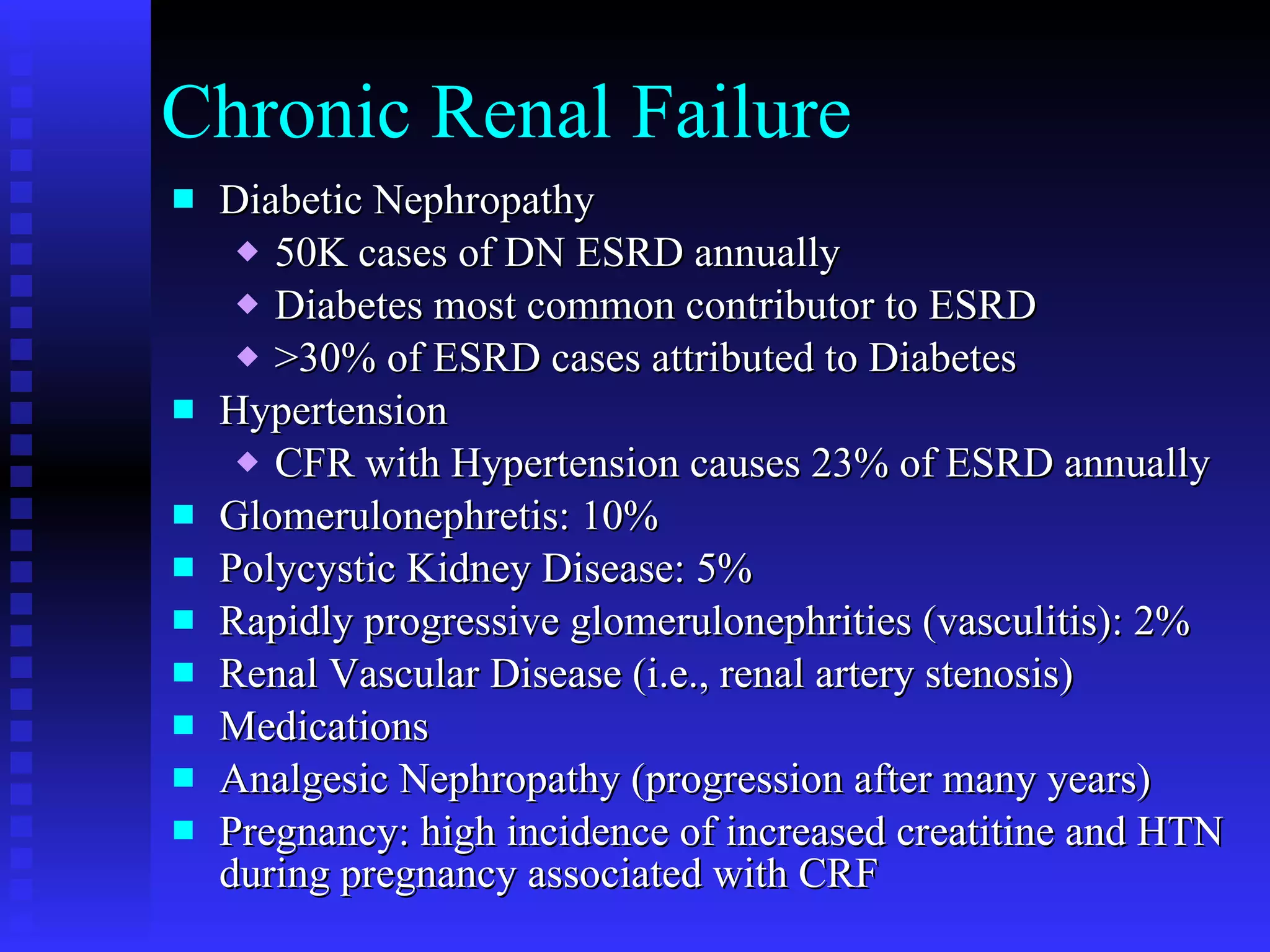 Chronic Renal Failure Diabetic Nephropathy 50K cases of DN ESRD annually Diabetes most common contributor to ESRD >30% of ESRD cases attributed to Diabetes Hypertension CFR with Hypertension causes 23% of ESRD annually Glomerulonephretis: 10% Polycystic Kidney Disease: 5% Rapidly progressive glomerulonephrities (vasculitis): 2% Renal Vascular Disease (i.e., renal artery stenosis) Medications Analgesic Nephropathy (progression after many years) Pregnancy: high incidence of increased creatitine and HTN during pregnancy associated with CRF 