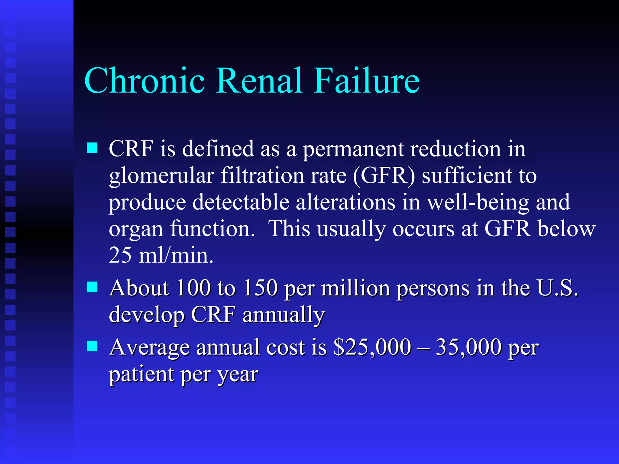Chronic Renal Failure CRF is defined as a permanent reduction in glomerular filtration rate (GFR) sufficient to produce detectable alterations in well-being and organ function.  This usually occurs at GFR below 25 ml/min.  About 100 to 150 per million persons in the U.S. develop CRF annually  Average annual cost is $25,000 – 35,000 per patient per year  