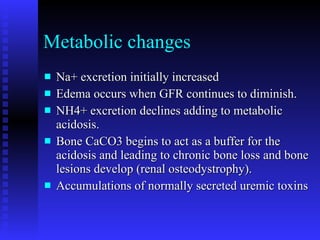 Metabolic changes Na+ excretion initially increased Edema occurs when GFR continues to diminish. NH4+ excretion declines adding to metabolic acidosis. Bone CaCO3 begins to act as a buffer for the acidosis and leading to chronic bone loss and bone lesions develop (renal osteodystrophy). Accumulations of normally secreted uremic toxins 