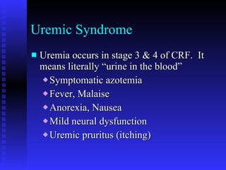 Uremic Syndrome Uremia occurs in stage 3 & 4 of CRF.  It means literally “urine in the blood” Symptomatic azotemia Fever, Malaise Anorexia, Nausea Mild neural dysfunction Uremic pruritus (itching) 