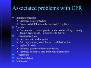 Associated problems with CFR Immunosuppression Increased risk of infection People with CFR should be vaccinated regularly Anemia Due to reduced erythropoietin production by kidney.  Usually doesn’t occur until 6-12 mos prior to dialysis Hyperuricemia (Gout) Increased uric acid in system Pain in joints, may contribute to renal dysfunction Hyperphosphatemia Increased parathyroid hormone levels Increased phosphate load from bone metabolism Hypertension Poor coagulation Proteinuria 