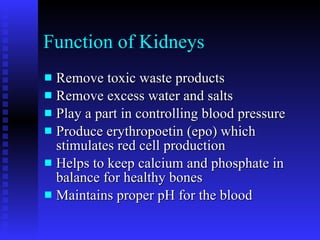 Function of Kidneys Remove toxic waste products Remove excess water and salts Play a part in controlling blood pressure Produce erythropoetin (epo) which stimulates red cell production Helps to keep calcium and phosphate in balance for healthy bones Maintains proper pH for the blood 