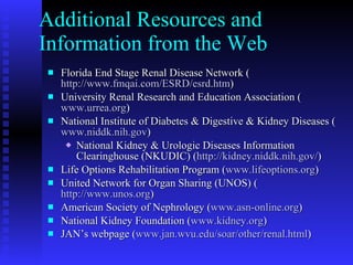 Additional Resources and Information from the Web Florida End Stage Renal Disease Network ( http://www.fmqai.com/ESRD/esrd.htm ) University Renal Research and Education Association ( www.urrea.org ) National Institute of Diabetes & Digestive & Kidney Diseases ( www.niddk.nih.gov ) National Kidney & Urologic Diseases Information Clearinghouse (NKUDIC) ( http://kidney.niddk.nih.gov/ )  Life Options Rehabilitation Program ( www.lifeoptions.org ) United Network for Organ Sharing (UNOS) ( http://www.unos.org ) American Society of Nephrology ( www.asn-online.org ) National Kidney Foundation ( www.kidney.org ) JAN’s webpage ( www.jan.wvu.edu/soar/other/renal.html ) 