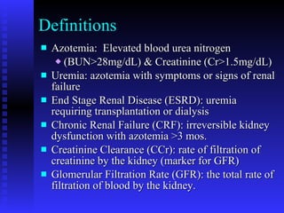 Definitions Azotemia:  Elevated blood urea nitrogen (BUN>28mg/dL) & Creatinine (Cr>1.5mg/dL) Uremia: azotemia with symptoms or signs of renal failure End Stage Renal Disease (ESRD): uremia requiring transplantation or dialysis Chronic Renal Failure (CRF): irreversible kidney dysfunction with azotemia >3 mos. Creatinine Clearance (CCr): rate of filtration of creatinine by the kidney (marker for GFR) Glomerular Filtration Rate (GFR): the total rate of filtration of blood by the kidney. 