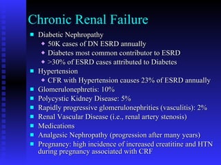 Chronic Renal Failure Diabetic Nephropathy 50K cases of DN ESRD annually Diabetes most common contributor to ESRD >30% of ESRD cases attributed to Diabetes Hypertension CFR with Hypertension causes 23% of ESRD annually Glomerulonephretis: 10% Polycystic Kidney Disease: 5% Rapidly progressive glomerulonephrities (vasculitis): 2% Renal Vascular Disease (i.e., renal artery stenosis) Medications Analgesic Nephropathy (progression after many years) Pregnancy: high incidence of increased creatitine and HTN during pregnancy associated with CRF 