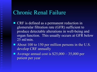 Chronic Renal Failure CRF is defined as a permanent reduction in glomerular filtration rate (GFR) sufficient to produce detectable alterations in well-being and organ function.  This usually occurs at GFR below 25 ml/min.  About 100 to 150 per million persons in the U.S. develop CRF annually  Average annual cost is $25,000 – 35,000 per patient per year  
