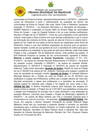 comunidade de Ponta do Campo. Apresenta Requerimento nº 007/2013 – solicitando
cursos de horticultura e para o melhoramento da qualidade da farinha nas
comunidades de Ponta do Campo, São José, Santa Cívita e Palmeiras. Apresenta
Indicação nº 007/2013 – ao Executivo Municipal e a Secretaria de Educação SEMED Reforma e ampliação na Escola Hélio de Oliveira Rêgo da comunidade
Ponta do Campo – Lago do Capanã Grande e faz as suas devidas justificativas.
Devolve o Projeto de Lei nº 003/2013 – Forró da Luzia estabelece como patrimônio
cultural, onde passa a fazer a leitura com suas devidas justificativas e que é a favor
da diminuição dos números de forrós, quando se trata de 2 forros no mesmo bairro.
Aparte do Ver. Kadé diz que todos os forros devem ser registrados como forros de
Patrimônio Cultura e que isso facilitará angariação de recursos junto ao governo.
Aparte Vareador Junhão diz que gostaria de ouvir a secretaria de cultura para que a
mesma análise e se manifeste no que pode ser feito para melhorar, pede Vista deste
Projeto e cita o parágrafo 146 do Regimento Interno, onde justifica seu pedido. O
Edil Roberval incorpora os apartes ao seu pronunciamento, agradece e finaliza.
Matérias a serem votadas no Grande Expediente: Indicações nº 011, 012,
013/2013 – de autoria do vereador Michael, Requerimento nº 014/2013 – de autoria
do vereador Luzinei. Indicação nº 020/2013 – de autoria do vereador Denilto.
Requerimentos nº 007/2013 e Indicação nº 007/2013 de autoria do vereador
Roberval. Todas foram aprovadas. Questão de Ordem: Pedido de vista ao Projeto
de Lei nº 003/2013 de autoria do Ver. Zulândio, Colocado para votação o pedido de
vista, foi concedido ao vereador Junhão. Questão de Ordem: O vereador Markson
Machado Barbosa faz o Pedido de vista do Projeto de Lei Nº 001/2013 que
estabelece a Lotação dos Professores, justifica que o projeto deveria ser mais bem
discutido envolvendo a classe dos professores e a secretária de educação. O
referido pedido foi colocado para votação e foi negado por cinco votos a dois.
ORDEM DO DIA: O Senhor Presidente colocou para discução dos projetos em
pauta e iniciou a votação. O Projeto de Lei nº 001/2013 que estabelece normas para
a lotação dos Professores foi provado com 6 votos favorável e uma abstenção do
vereador Markson. Colocado para Votação o Projeto de Resolução Legislativa Nº
002/2013 – de autoria da Mesa Diretora que Cria a Comissão Especial para a
nomenclatura as ruas do município – foi aprovado. CONSIDERAÇÕES FINAIS: Não
houve. Em seguida o Senhor Vereador Presidente da sessão Roberval Edgar
Medeiros neves deu por encerrada a presente Sessão e convidou os senhores
Vereadores para a próxima Sessão Ordinária no horário regimental. Eu, Markson
Machado Barbosa, secretário da Mesa Diretora lavrei a presente Ata. Sala das
Sessões da Câmara Municipal de Manicoré, Plenário Ver. Prof. Emanuel Colares
Duarte, em 15 de julho de 2013.

3

 
